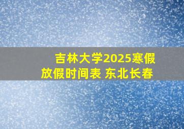 吉林大学2025寒假放假时间表 东北长春